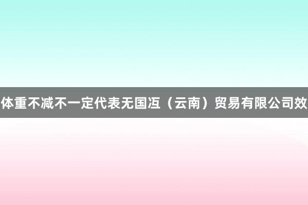 体重不减不一定代表无国冱（云南）贸易有限公司效