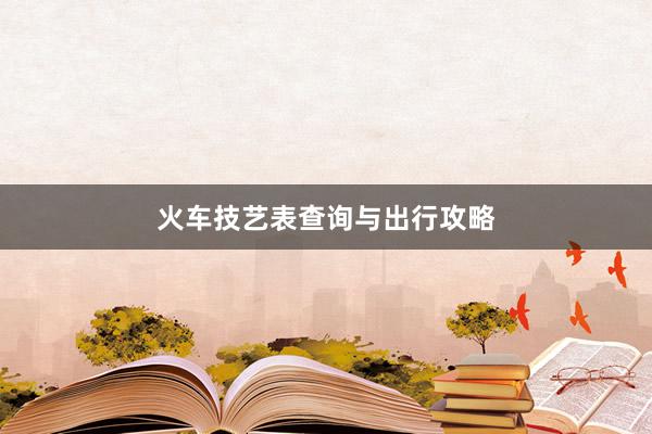 火车技艺表查询与出行攻略